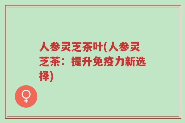 人参灵芝茶叶(人参灵芝茶:提升免疫力新选择)-第1张图片-超越 人参灵芝茶叶(人参灵芝茶:提升免疫力新选择)-第1张图片-超越