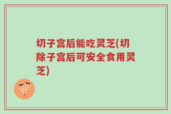 切子宫后能吃灵芝(切除子宫后可安全食用灵芝)-第1张图片-超越 切子宫后能吃灵芝(切除子宫后可安全食用灵芝)-第1张图片-超越