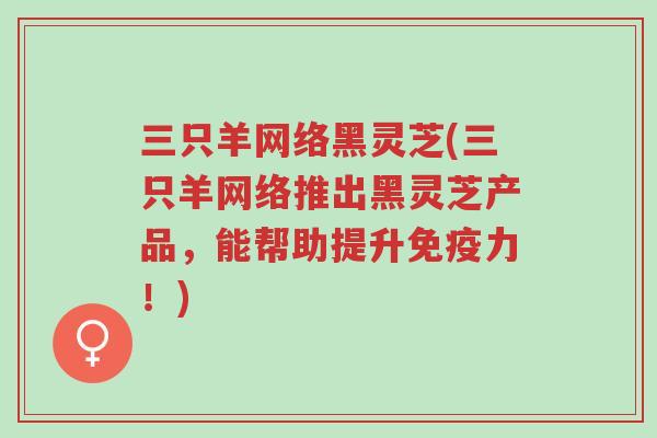 三只羊网络黑灵芝(三只羊网络推出黑灵芝产品,能帮助提升免疫力!)-第1张图片-超越 三只羊网络黑灵芝(三只羊网络推出黑灵芝产品,能帮助提升免疫力!)-第1张图片-超越