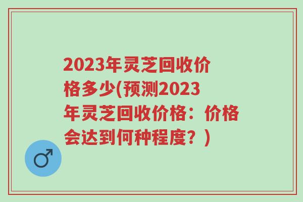 2023年灵芝回收价格多少(预测2023年灵芝回收价格:价格会达到何种程度?)-第1张图片-超越 2023年灵芝回收价格多少(预测2023年灵芝回收价格:价格会达到何种程度?)-第1张图片-超越