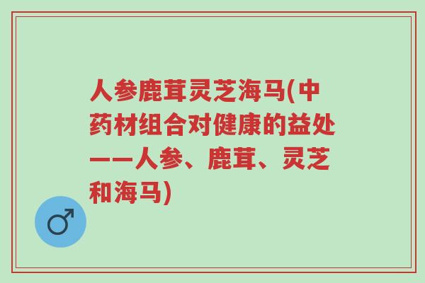 人参鹿茸灵芝海马(中药材组合对健康的益处——人参、鹿茸、灵芝和海马)-第1张图片-超越 人参鹿茸灵芝海马(中药材组合对健康的益处——人参、鹿茸、灵芝和海马)-第1张图片-超越