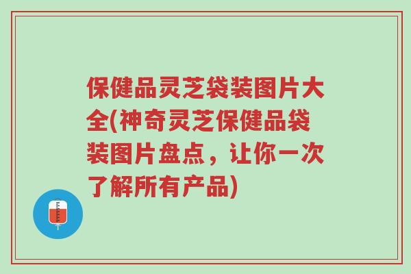 保健品灵芝袋装图片大全(神奇灵芝保健品袋装图片盘点，让你一次了解所有产品)-第1张图片-超越