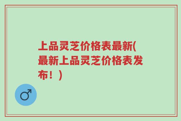 上品灵芝价格表最新(最新上品灵芝价格表发布！)-第1张图片-超越