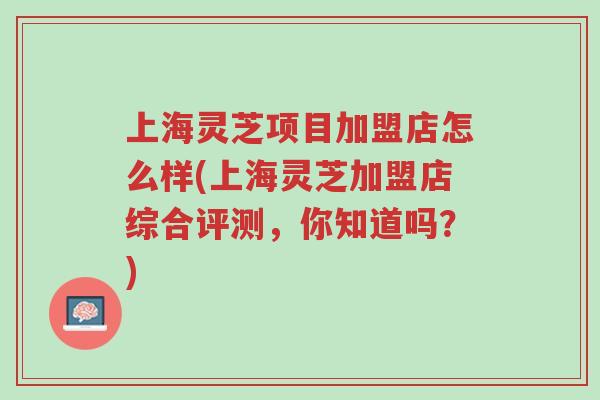 上海灵芝项目加盟店怎么样(上海灵芝加盟店综合评测,你知道吗?)-第1张图片-超越 上海灵芝项目加盟店怎么样(上海灵芝加盟店综合评测,你知道吗?)-第1张图片-超越
