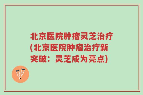 北京医院肿瘤灵芝治疗(北京医院肿瘤治疗新突破:灵芝成为亮点)-第1张图片-超越 北京医院肿瘤灵芝治疗(北京医院肿瘤治疗新突破:灵芝成为亮点)-第1张图片-超越