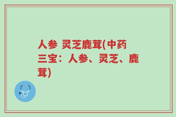 人参 灵芝鹿茸(中药三宝：人参、灵芝、鹿茸)-第1张图片-超越