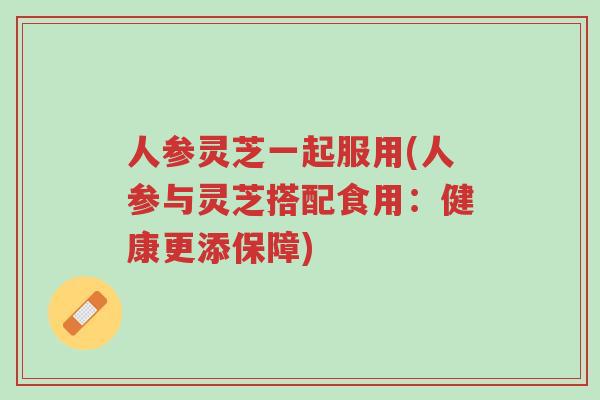 人参灵芝一起服用(人参与灵芝搭配食用：健康更添保障)-第1张图片-超越
