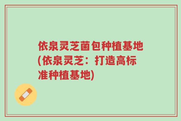 依泉灵芝菌包种植基地(依泉灵芝：打造高标准种植基地)-第1张图片-超越