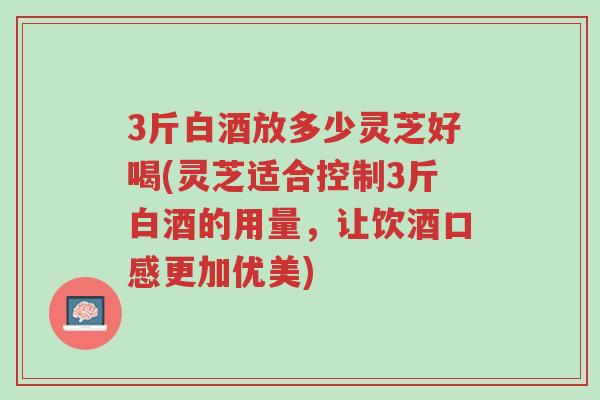 3斤白酒放多少灵芝好喝(灵芝适合控制3斤白酒的用量,让饮酒口感更加优美)-第1张图片-超越 3斤白酒放多少灵芝好喝(灵芝适合控制3斤白酒的用量,让饮酒口感更加优美)-第1张图片-超越