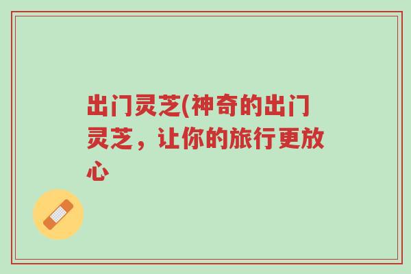 出门灵芝(神奇的出门灵芝，让你的旅行更放心-第1张图片-超越