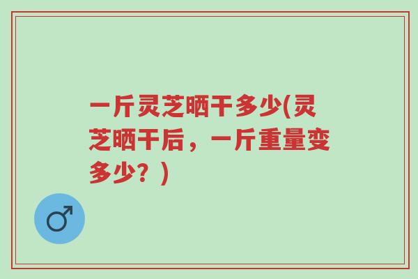 一斤灵芝晒干多少(灵芝晒干后,一斤重量变多少?)-第1张图片-超越 一斤灵芝晒干多少(灵芝晒干后,一斤重量变多少?)-第1张图片-超越