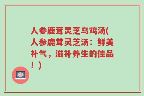 人参鹿茸灵芝乌鸡汤(人参鹿茸灵芝汤:鲜美补气,滋补养生的佳品!)-第1张图片-超越 人参鹿茸灵芝乌鸡汤(人参鹿茸灵芝汤:鲜美补气,滋补养生的佳品!)-第1张图片-超越