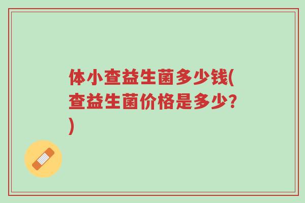 体小查益生菌多少钱(查益生菌价格是多少?)-第1张图片-超越 体小查益生菌多少钱(查益生菌价格是多少?)-第1张图片-超越