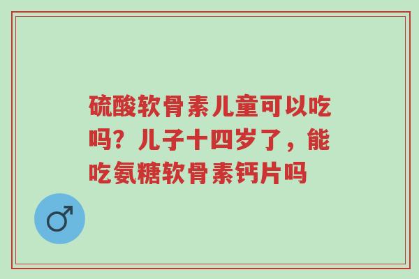 硫酸软骨素儿童可以吃吗？儿子十四岁了，能吃氨糖软骨素钙片吗-第1张图片-超越