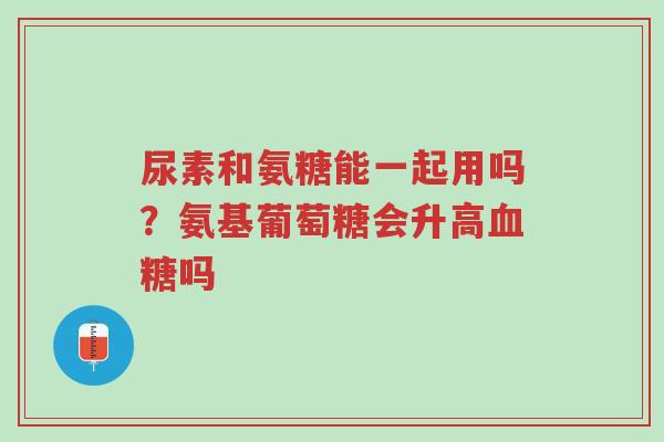 尿素和氨糖能一起用吗？氨基葡萄糖会升高血糖吗-第1张图片-超越