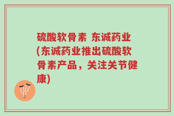 硫酸软骨素 东诚药业(东诚药业推出硫酸软骨素产品，关注关节健康)-第1张图片-超越