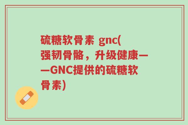 硫糖软骨素 gnc(强韧骨骼,升级健康——GNC提供的硫糖软骨素)-第1张图片-超越 硫糖软骨素 gnc(强韧骨骼,升级健康——GNC提供的硫糖软骨素)-第1张图片-超越
