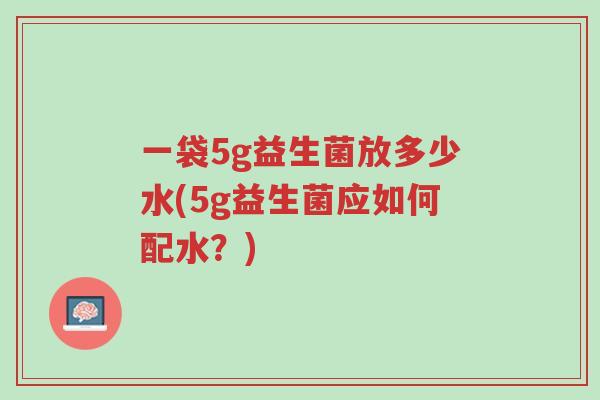 一袋5g益生菌放多少水(5g益生菌应如何配水?)-第1张图片-超越 一袋5g益生菌放多少水(5g益生菌应如何配水?)-第1张图片-超越