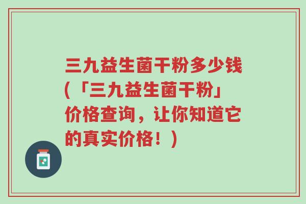 三九益生菌干粉多少钱(「三九益生菌干粉」价格查询,让你知道它的真实价格!)-第1张图片-超越 三九益生菌干粉多少钱(「三九益生菌干粉」价格查询,让你知道它的真实价格!)-第1张图片-超越