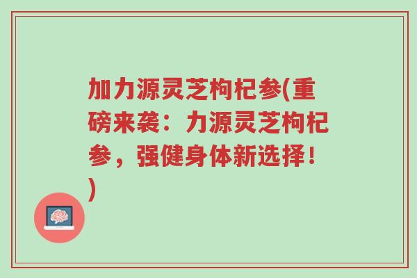 加力源灵芝枸杞参(重磅来袭:力源灵芝枸杞参,强健身体新选择!)-第1张图片-超越 加力源灵芝枸杞参(重磅来袭:力源灵芝枸杞参,强健身体新选择!)-第1张图片-超越