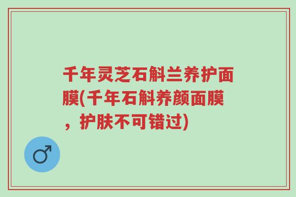 千年灵芝石斛兰养护面膜(千年石斛养颜面膜,护肤不可错过)-第1张图片-超越 千年灵芝石斛兰养护面膜(千年石斛养颜面膜,护肤不可错过)-第1张图片-超越
