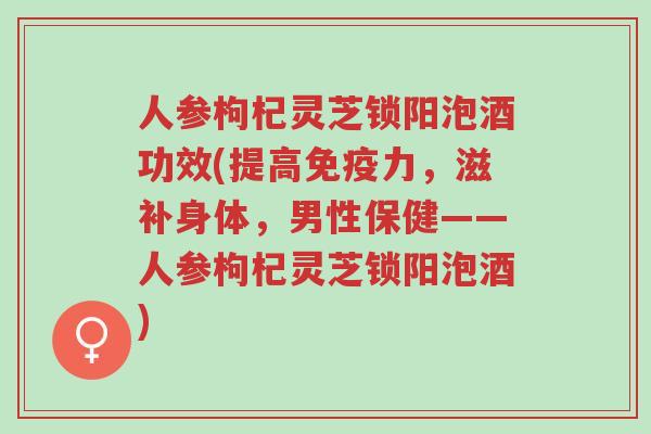 人参枸杞灵芝锁阳泡酒功效(提高免疫力,滋补身体,男性保健——人参枸杞灵芝锁阳泡酒)-第1张图片-超越 人参枸杞灵芝锁阳泡酒功效(提高免疫力,滋补身体,男性保健——人参枸杞灵芝锁阳泡酒)-第1张图片-超越