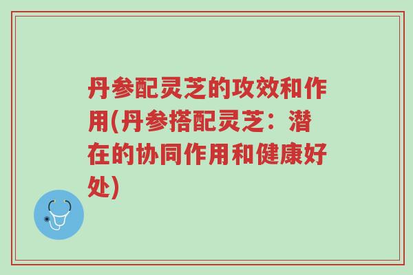 丹参配灵芝的攻效和作用(丹参搭配灵芝:潜在的协同作用和健康好处)-第1张图片-超越 丹参配灵芝的攻效和作用(丹参搭配灵芝:潜在的协同作用和健康好处)-第1张图片-超越