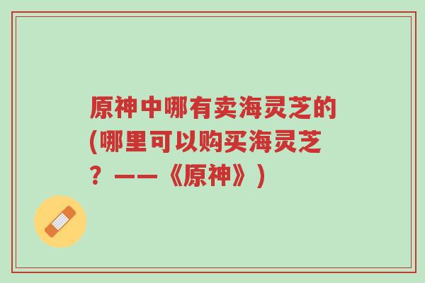 原神中哪有卖海灵芝的(哪里可以购买海灵芝?——《原神》)-第1张图片-超越 原神中哪有卖海灵芝的(哪里可以购买海灵芝?——《原神》)-第1张图片-超越