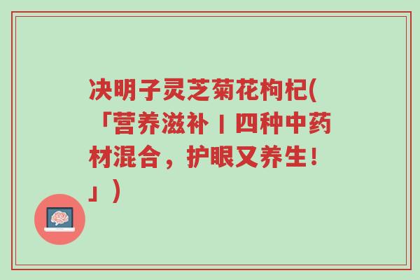 决明子灵芝菊花枸杞(「营养滋补丨四种中药材混合,护眼又养生!」)-第1张图片-超越 决明子灵芝菊花枸杞(「营养滋补丨四种中药材混合,护眼又养生!」)-第1张图片-超越