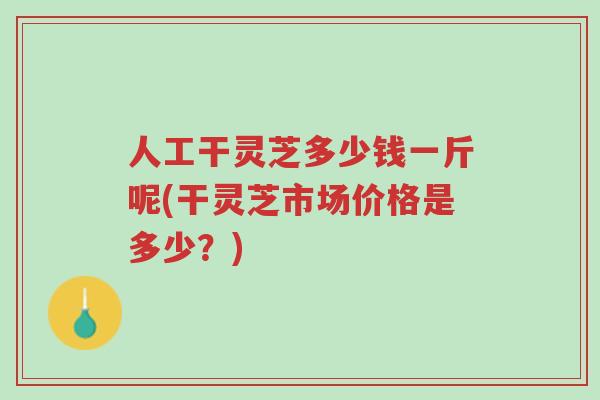 人工干灵芝多少钱一斤呢(干灵芝市场价格是多少？)-第1张图片-超越