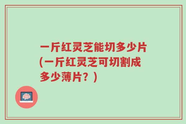 一斤红灵芝能切多少片(一斤红灵芝可切割成多少薄片?)-第1张图片-超越 一斤红灵芝能切多少片(一斤红灵芝可切割成多少薄片?)-第1张图片-超越