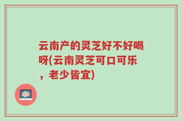 云南产的灵芝好不好喝呀(云南灵芝可口可乐，老少皆宜)-第1张图片-超越