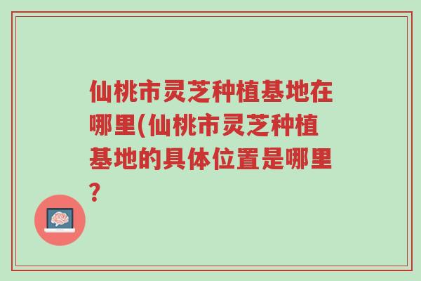 仙桃市灵芝种植基地在哪里(仙桃市灵芝种植基地的具体位置是哪里?-第1张图片-超越 仙桃市灵芝种植基地在哪里(仙桃市灵芝种植基地的具体位置是哪里?-第1张图片-超越