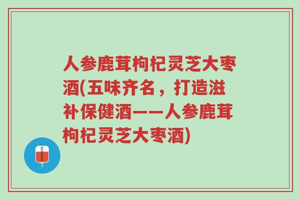 人参鹿茸枸杞灵芝大枣酒(五味齐名,打造滋补保健酒——人参鹿茸枸杞灵芝大枣酒)-第1张图片-超越 人参鹿茸枸杞灵芝大枣酒(五味齐名,打造滋补保健酒——人参鹿茸枸杞灵芝大枣酒)-第1张图片-超越