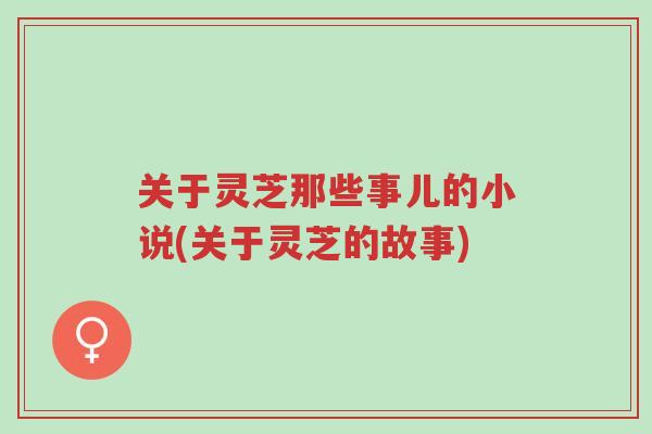 关于灵芝那些事儿的小说(关于灵芝的故事)-第1张图片-超越