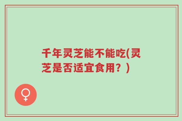 千年灵芝能不能吃(灵芝是否适宜食用？)-第1张图片-超越