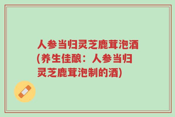 人参当归灵芝鹿茸泡酒(养生佳酿:人参当归灵芝鹿茸泡制的酒)-第1张图片-超越 人参当归灵芝鹿茸泡酒(养生佳酿:人参当归灵芝鹿茸泡制的酒)-第1张图片-超越