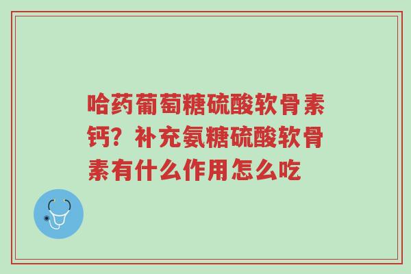 哈药葡萄糖硫酸软骨素钙？补充氨糖硫酸软骨素有什么作用怎么吃-第1张图片-超越