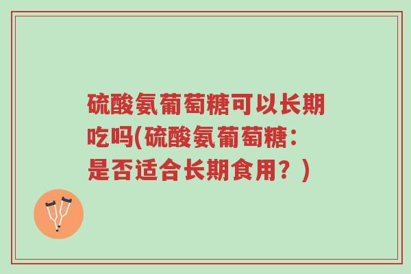 硫酸氨葡萄糖可以长期吃吗(硫酸氨葡萄糖:是否适合长期食用?)-第1张图片-超越 硫酸氨葡萄糖可以长期吃吗(硫酸氨葡萄糖:是否适合长期食用?)-第1张图片-超越