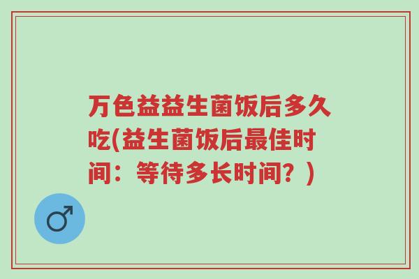 万色益益生菌饭后多久吃(益生菌饭后最佳时间:等待多长时间?)-第1张图片-超越 万色益益生菌饭后多久吃(益生菌饭后最佳时间:等待多长时间?)-第1张图片-超越