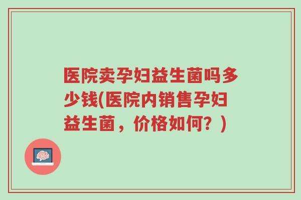 医院卖孕妇益生菌吗多少钱(医院内销售孕妇益生菌,价格如何?)-第1张图片-超越 医院卖孕妇益生菌吗多少钱(医院内销售孕妇益生菌,价格如何?)-第1张图片-超越