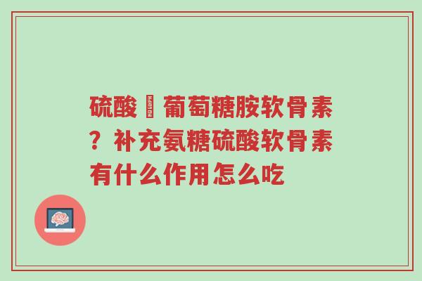 硫酸盬葡萄糖胺软骨素？补充氨糖硫酸软骨素有什么作用怎么吃-第1张图片-超越