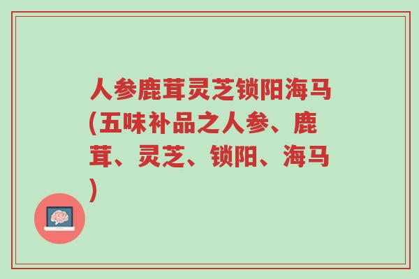 人参鹿茸灵芝锁阳海马(五味补品之人参、鹿茸、灵芝、锁阳、海马)-第1张图片-超越 人参鹿茸灵芝锁阳海马(五味补品之人参、鹿茸、灵芝、锁阳、海马)-第1张图片-超越