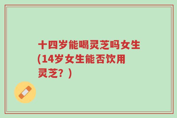 十四岁能喝灵芝吗女生(14岁女生能否饮用灵芝？)-第1张图片-超越