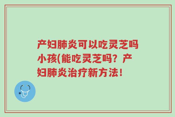产妇肺炎可以吃灵芝吗小孩(能吃灵芝吗？产妇肺炎治疗新方法！-第1张图片-超越