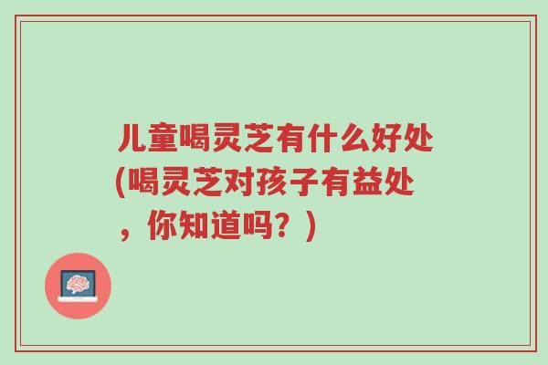儿童喝灵芝有什么好处(喝灵芝对孩子有益处,你知道吗?)-第1张图片-超越 儿童喝灵芝有什么好处(喝灵芝对孩子有益处,你知道吗?)-第1张图片-超越