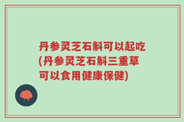 丹参灵芝石斛可以起吃(丹参灵芝石斛三重草可以食用健康保健)-第1张图片-超越 丹参灵芝石斛可以起吃(丹参灵芝石斛三重草可以食用健康保健)-第1张图片-超越