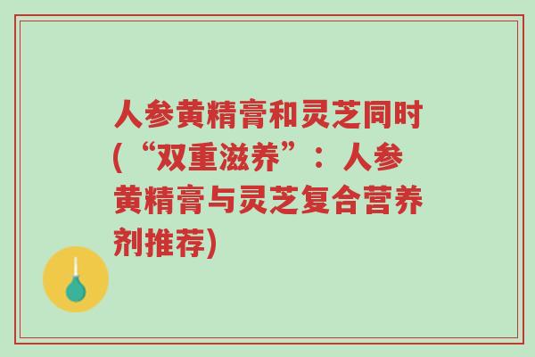 人参黄精膏和灵芝同时(“双重滋养”:人参黄精膏与灵芝复合营养剂推荐)-第1张图片-超越 人参黄精膏和灵芝同时(“双重滋养”:人参黄精膏与灵芝复合营养剂推荐)-第1张图片-超越