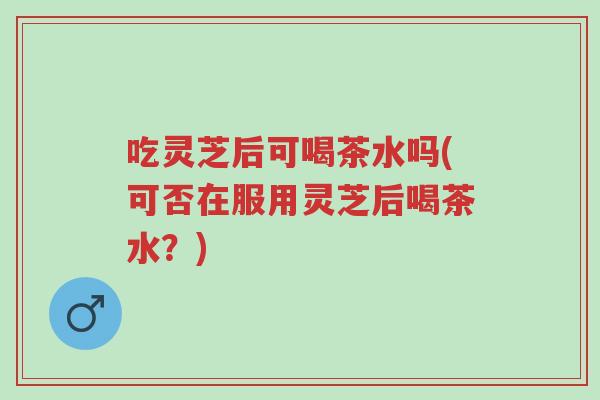 吃灵芝后可喝茶水吗(可否在服用灵芝后喝茶水？)-第1张图片-超越