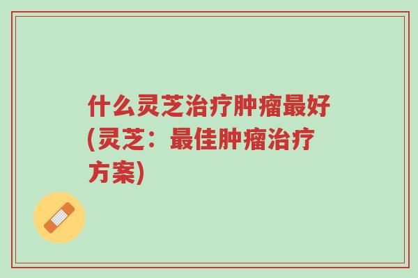 什么灵芝治疗肿瘤最好(灵芝:最佳肿瘤治疗方案)-第1张图片-超越 什么灵芝治疗肿瘤最好(灵芝:最佳肿瘤治疗方案)-第1张图片-超越